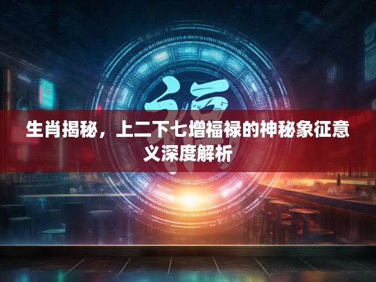 生肖揭秘，上二下七增福禄的神秘象征意义深度解析