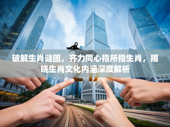 破解生肖谜团,齐力同心指所指生肖,揭晓生肖文化内涵深度解析 破解生肖谜团,齐力同心指所指生肖,揭晓生肖文化内涵深度解析