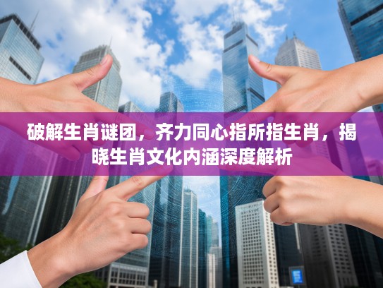 破解生肖谜团,齐力同心指所指生肖,揭晓生肖文化内涵深度解析 破解生肖谜团,齐力同心指所指生肖,揭晓生肖文化内涵深度解析