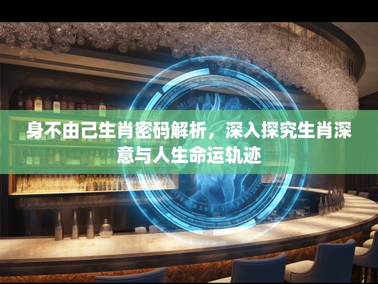 身不由己生肖密码解析，深入探究生肖深意与人生命运轨迹