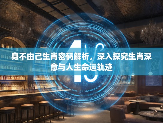 身不由己生肖密码解析，深入探究生肖深意与人生命运轨迹