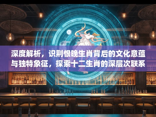 深度解析，识荆恨晚生肖背后的文化意蕴与独特象征，探索十二生肖的深层次联系与含义