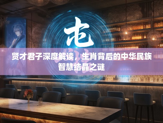 贤才君子深度解读，生肖背后的中华民族智慧结晶之谜