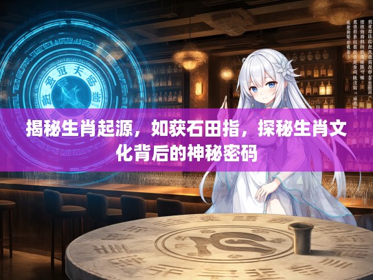 揭秘生肖起源，如获石田指，探秘生肖文化背后的神秘密码