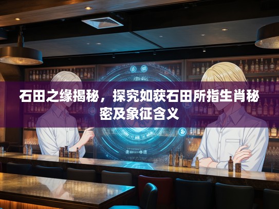石田之缘揭秘，探究如获石田所指生肖秘密及象征含义