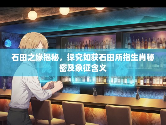 石田之缘揭秘，探究如获石田所指生肖秘密及象征含义