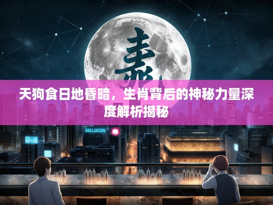 天狗食日地昏暗，生肖背后的神秘力量深度解析揭秘