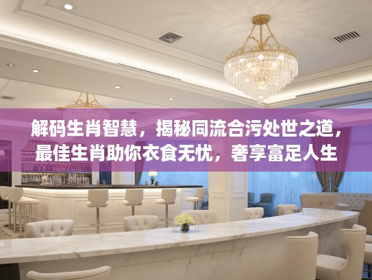 解码生肖智慧，揭秘同流合污处世之道，最佳生肖助你衣食无忧，奢享富足人生