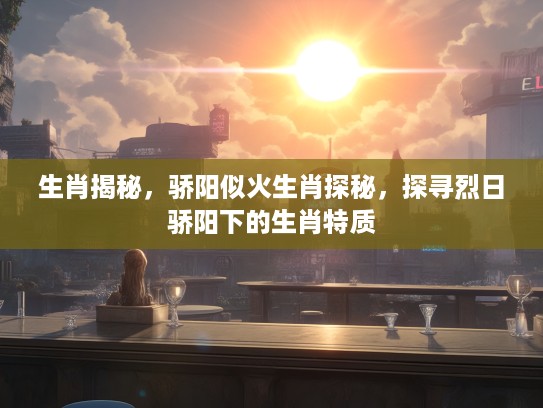 生肖揭秘，骄阳似火生肖探秘，探寻烈日骄阳下的生肖特质