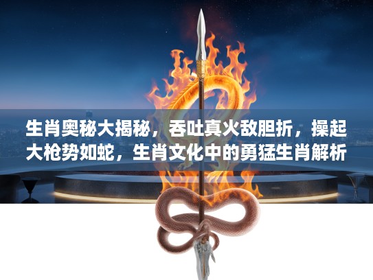 生肖奥秘大揭秘，吞吐真火敌胆折，操起大枪势如蛇，生肖文化中的勇猛生肖解析
