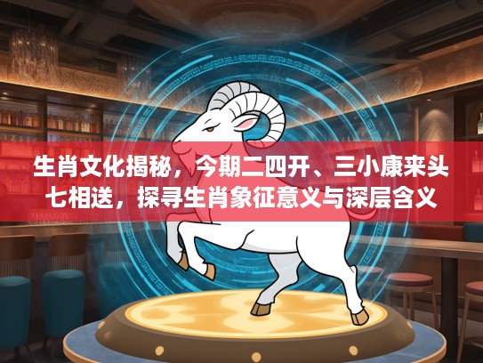 生肖文化揭秘,今期二四开、三小康来头七相送,探寻生肖象征意义与深层含义 生肖文化揭秘,今期二四开、三小康来头七相送,探寻生肖象征意义与深层含义