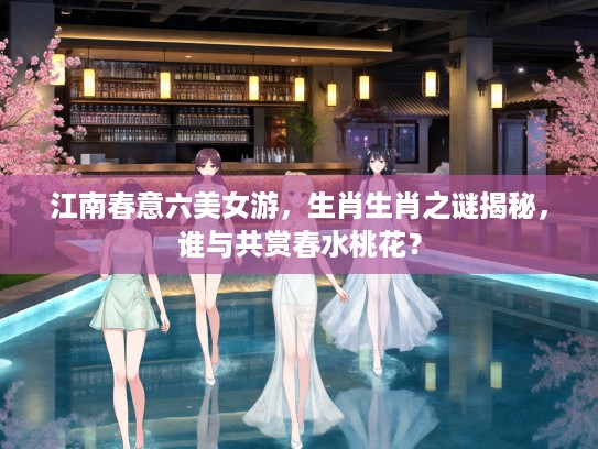江南春意六美女游，生肖生肖之谜揭秘，谁与共赏春水桃花？
