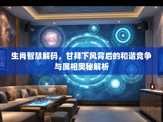 生肖智慧解码，甘拜下风背后的和谐竞争与属相奥秘解析