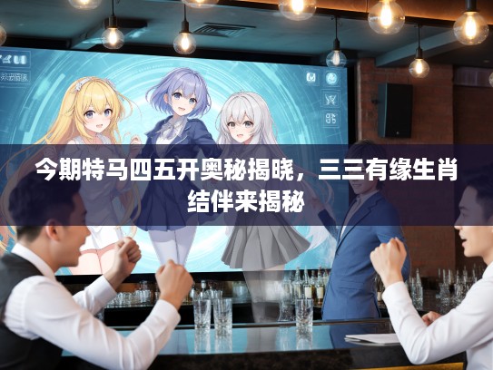 今期特马四五开奥秘揭晓,三三有缘生肖结伴来揭秘 今期特马四五开奥秘揭晓,三三有缘生肖结伴来揭秘