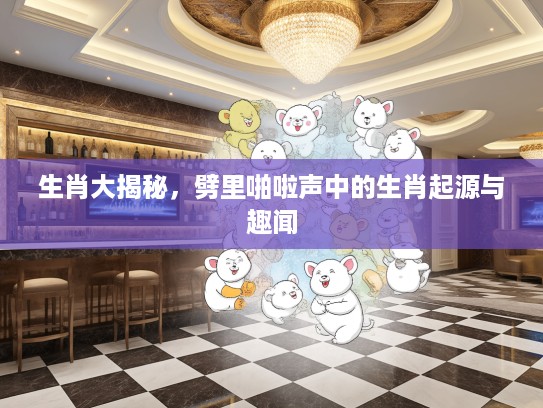 生肖大揭秘，劈里啪啦声中的生肖起源与趣闻