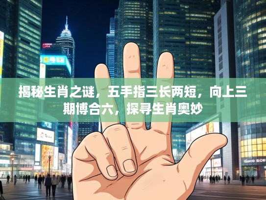 揭秘生肖之谜，五手指三长两短，向上三期博合六，探寻生肖奥妙