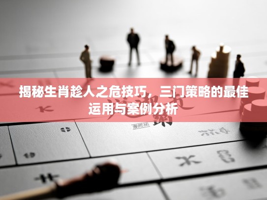 揭秘生肖趁人之危技巧，三门策略的最佳运用与案例分析
