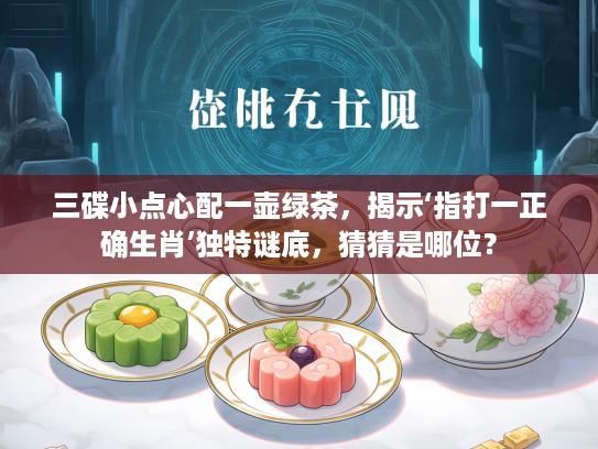 三碟小点心配一壶绿茶，揭示‘指打一正确生肖’独特谜底，猜猜是哪位？