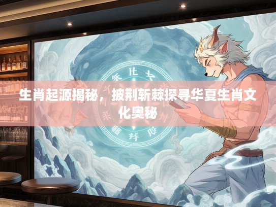 生肖起源揭秘，披荆斩棘探寻华夏生肖文化奥秘