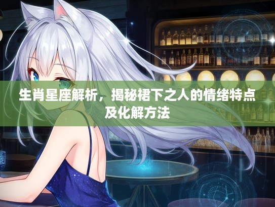 生肖星座解析，揭秘裙下之人的情绪特点及化解方法