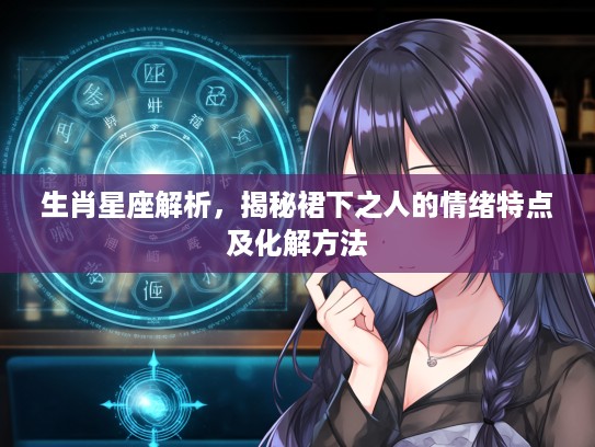 生肖星座解析，揭秘裙下之人的情绪特点及化解方法