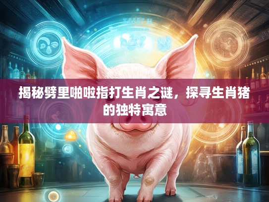 揭秘劈里啪啦指打生肖之谜，探寻生肖猪的独特寓意