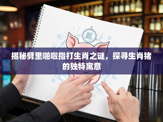 揭秘劈里啪啦指打生肖之谜，探寻生肖猪的独特寓意