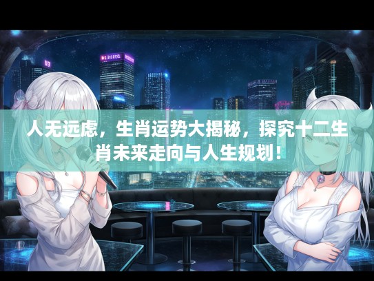 人无远虑,生肖运势大揭秘,探究十二生肖未来走向与人生规划! 人无远虑,生肖运势大揭秘,探究十二生肖未来走向与人生规划!