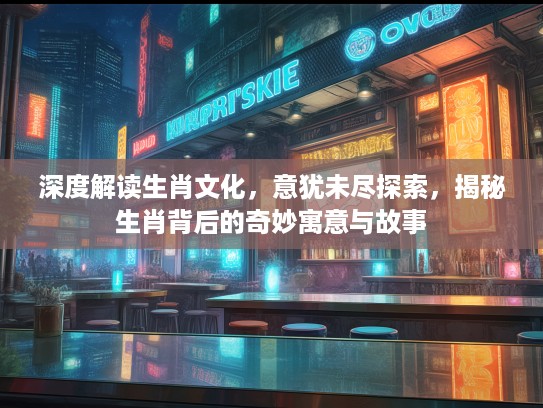 深度解读生肖文化，意犹未尽探索，揭秘生肖背后的奇妙寓意与故事