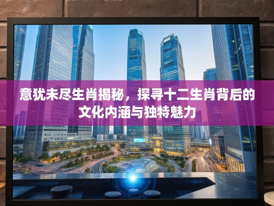 意犹未尽生肖揭秘，探寻十二生肖背后的文化内涵与独特魅力