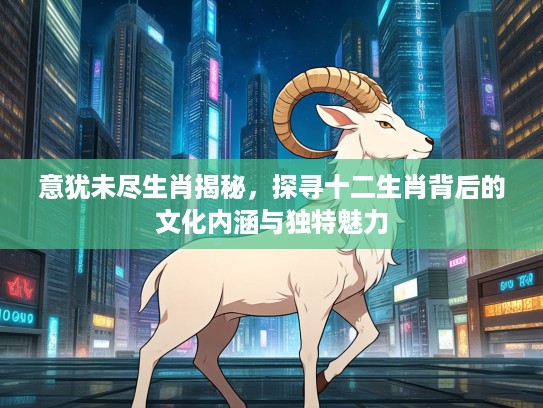 意犹未尽生肖揭秘，探寻十二生肖背后的文化内涵与独特魅力