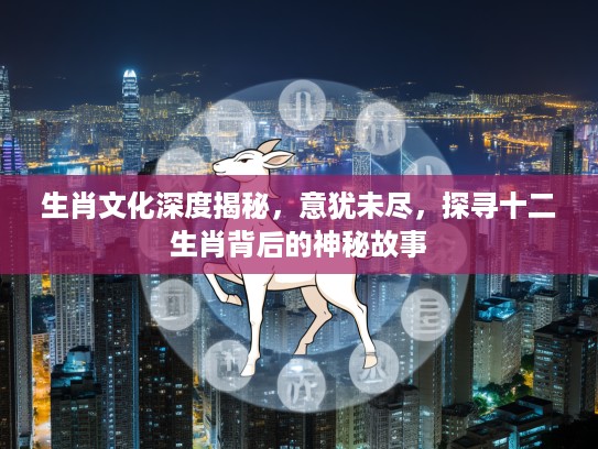 生肖文化深度揭秘，意犹未尽，探寻十二生肖背后的神秘故事