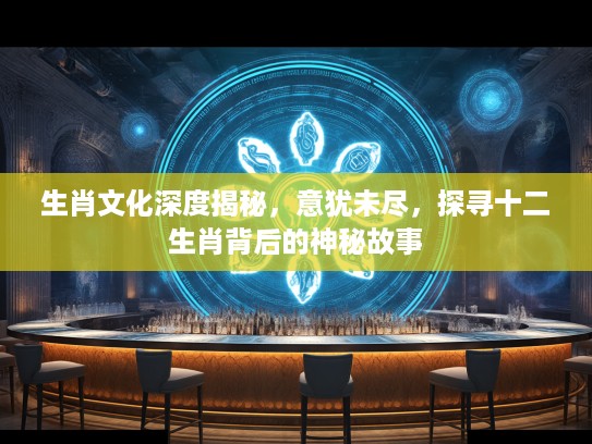 生肖文化深度揭秘，意犹未尽，探寻十二生肖背后的神秘故事