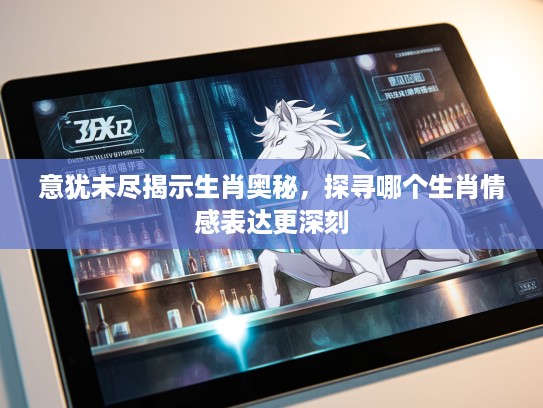 意犹未尽揭示生肖奥秘，探寻哪个生肖情感表达更深刻