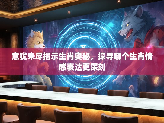 意犹未尽揭示生肖奥秘，探寻哪个生肖情感表达更深刻