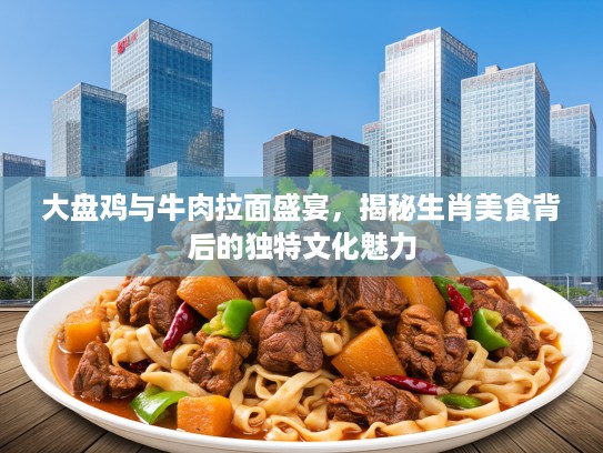 大盘鸡与牛肉拉面盛宴，揭秘生肖美食背后的独特文化魅力
