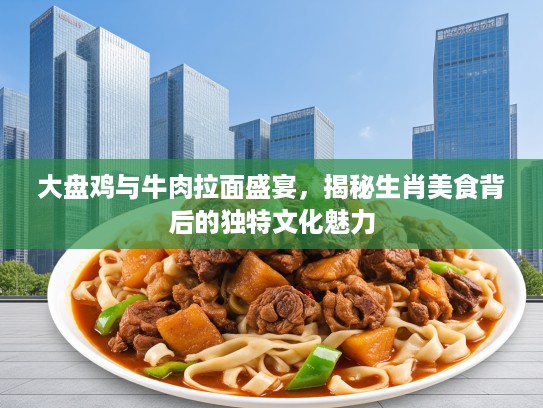 大盘鸡与牛肉拉面盛宴，揭秘生肖美食背后的独特文化魅力