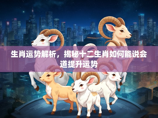 生肖运势解析,揭秘十二生肖如何能说会道提升运势 生肖运势解析,揭秘十二生肖如何能说会道提升运势