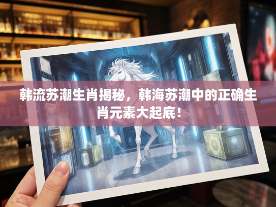 韩流苏潮生肖揭秘，韩海苏潮中的正确生肖元素大起底！
