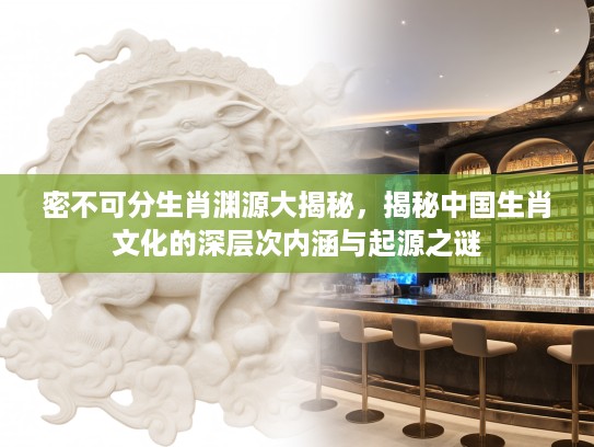 密不可分生肖渊源大揭秘,揭秘中国生肖文化的深层次内涵与起源之谜 密不可分生肖渊源大揭秘,揭秘中国生肖文化的深层次内涵与起源之谜