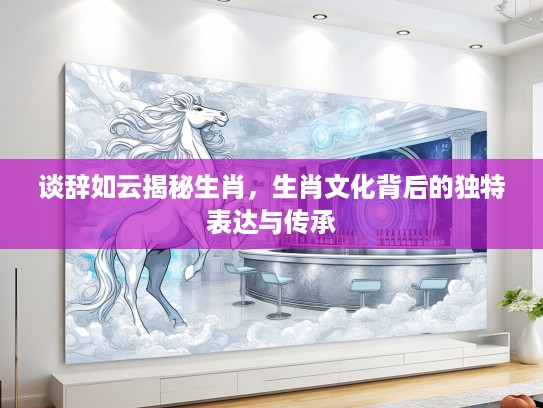 谈辞如云揭秘生肖,生肖文化背后的独特表达与传承 谈辞如云揭秘生肖,生肖文化背后的独特表达与传承