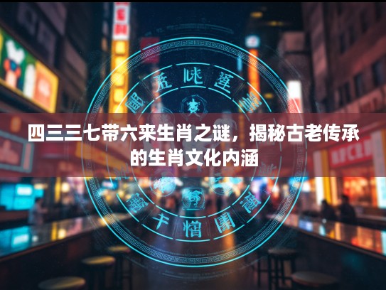 四三三七带六来生肖之谜，揭秘古老传承的生肖文化内涵