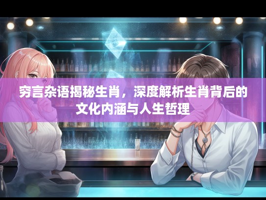 穷言杂语揭秘生肖,深度解析生肖背后的文化内涵与人生哲理 穷言杂语揭秘生肖,深度解析生肖背后的文化内涵与人生哲理