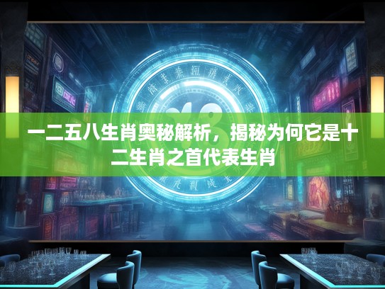 一二五八生肖奥秘解析，揭秘为何它是十二生肖之首代表生肖