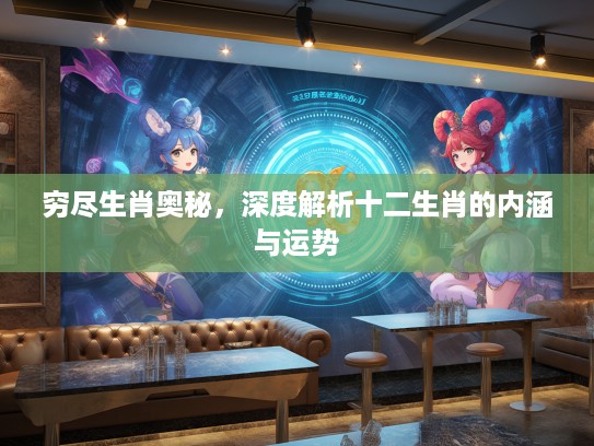 穷尽生肖奥秘,深度解析十二生肖的内涵与运势 穷尽生肖奥秘,深度解析十二生肖的内涵与运势
