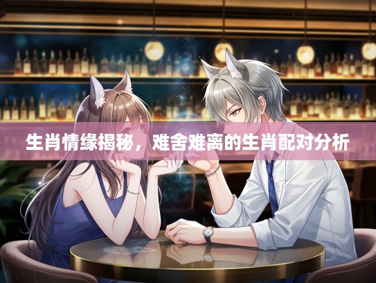 生肖情缘揭秘，难舍难离的生肖配对分析