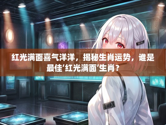 红光满面喜气洋洋，揭秘生肖运势，谁是最佳‘红光满面’生肖？