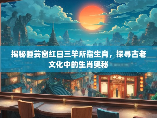 揭秘睡芸窗红日三竿所指生肖，探寻古老文化中的生肖奥秘