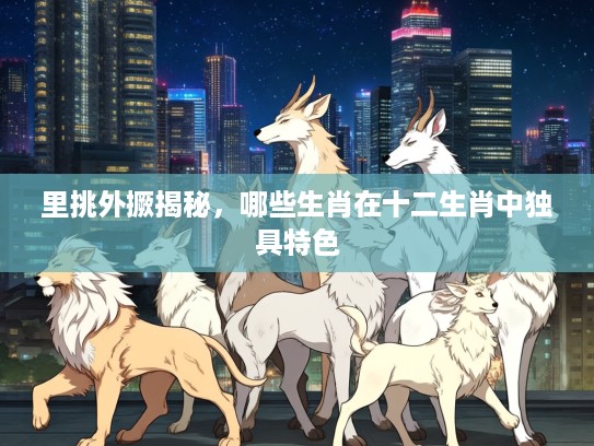 里挑外撅揭秘，哪些生肖在十二生肖中独具特色
