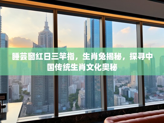 睡芸窗红日三竿指,生肖兔揭秘,探寻中国传统生肖文化奥秘 睡芸窗红日三竿指,生肖兔揭秘,探寻中国传统生肖文化奥秘